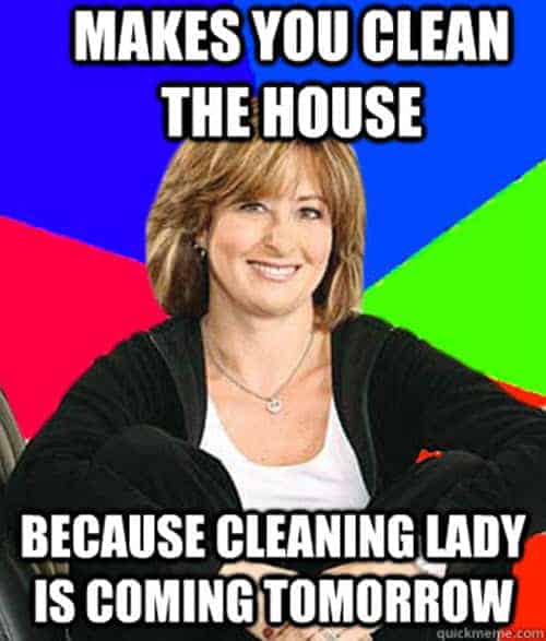 Makes you clean the house because cleaning lady is coming tomorrow